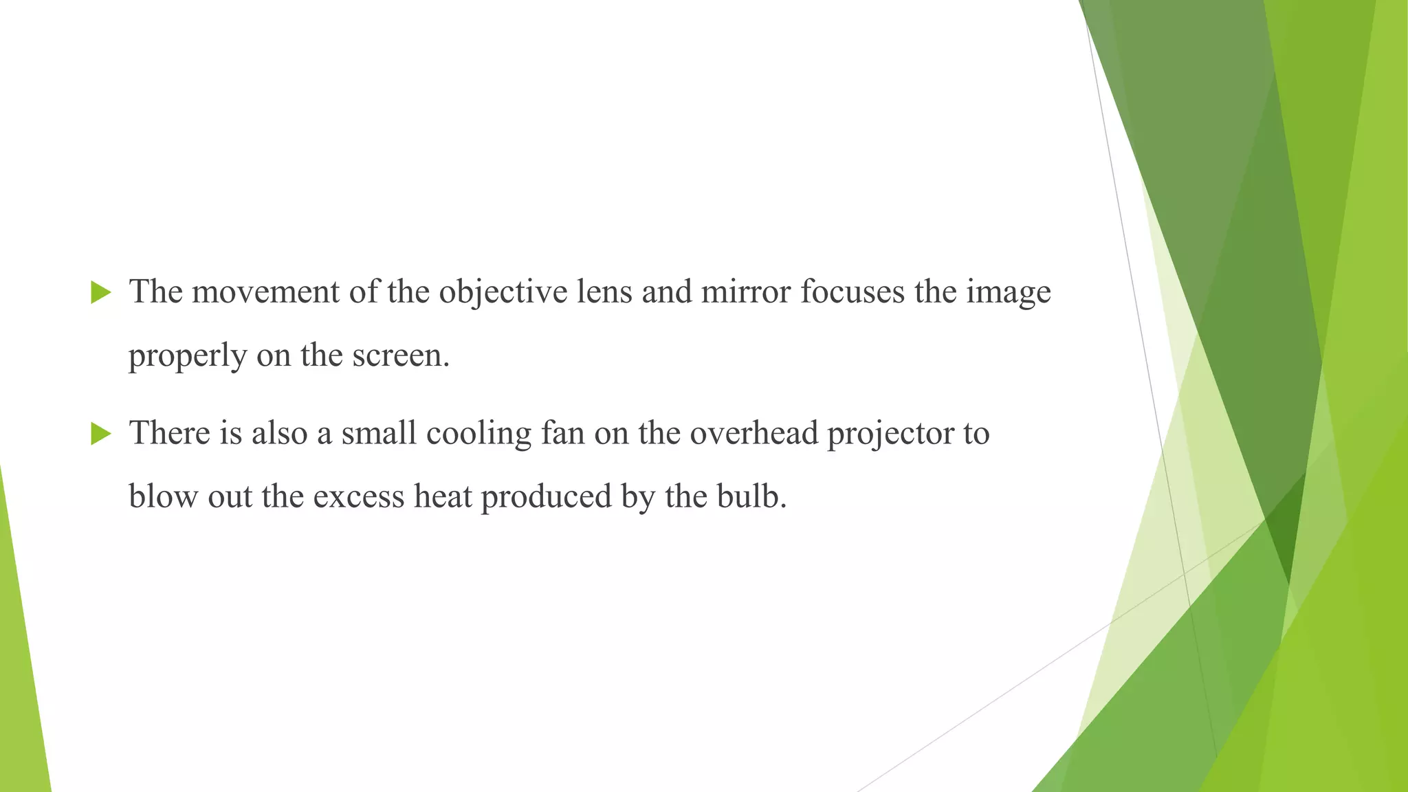  The movement of the objective lens and mirror focuses the image
properly on the screen.
 There is also a small cooling fan on the overhead projector to
blow out the excess heat produced by the bulb.
 