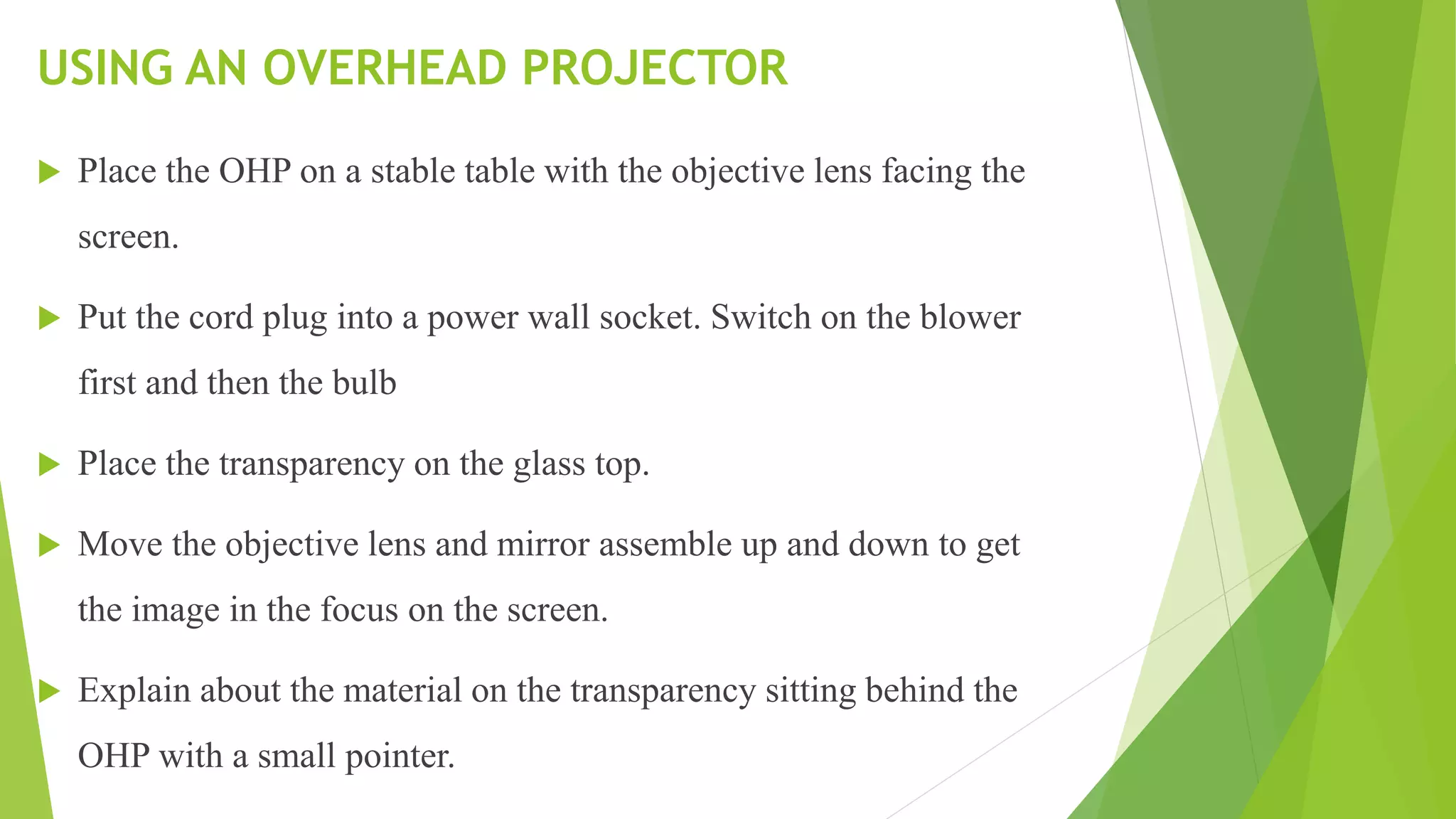 USING AN OVERHEAD PROJECTOR
 Place the OHP on a stable table with the objective lens facing the
screen.
 Put the cord plug into a power wall socket. Switch on the blower
first and then the bulb
 Place the transparency on the glass top.
 Move the objective lens and mirror assemble up and down to get
the image in the focus on the screen.
 Explain about the material on the transparency sitting behind the
OHP with a small pointer.
 