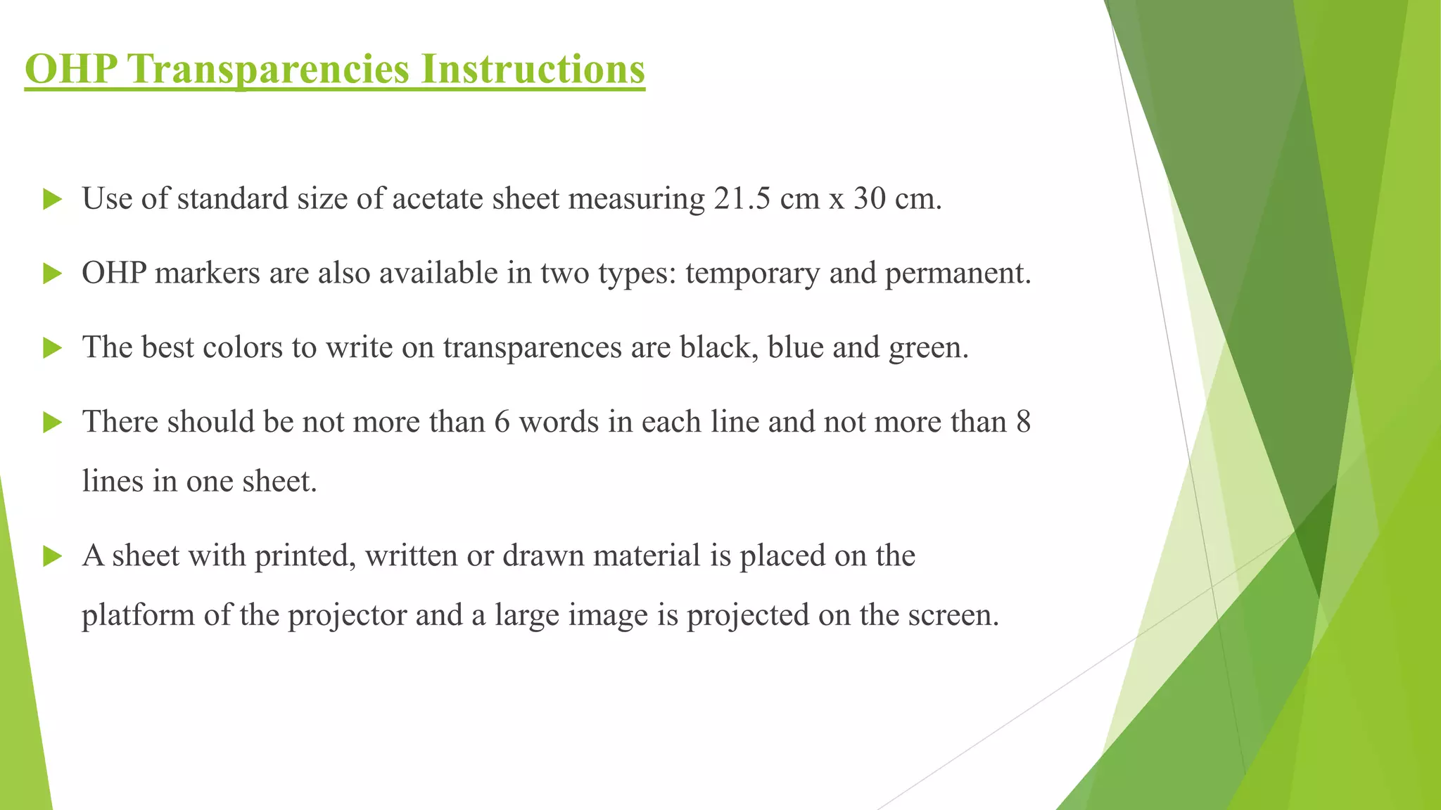 OHP Transparencies Instructions
 Use of standard size of acetate sheet measuring 21.5 cm x 30 cm.
 OHP markers are also available in two types: temporary and permanent.
 The best colors to write on transparences are black, blue and green.
 There should be not more than 6 words in each line and not more than 8
lines in one sheet.
 A sheet with printed, written or drawn material is placed on the
platform of the projector and a large image is projected on the screen.
 