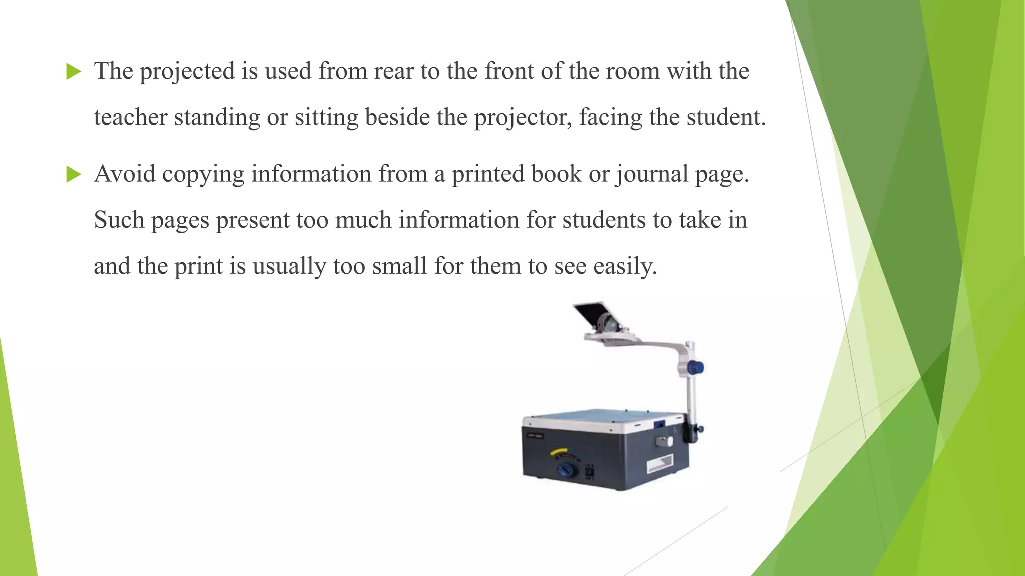  The projected is used from rear to the front of the room with the
teacher standing or sitting beside the projector, facing the student.
 Avoid copying information from a printed book or journal page.
Such pages present too much information for students to take in
and the print is usually too small for them to see easily.
 