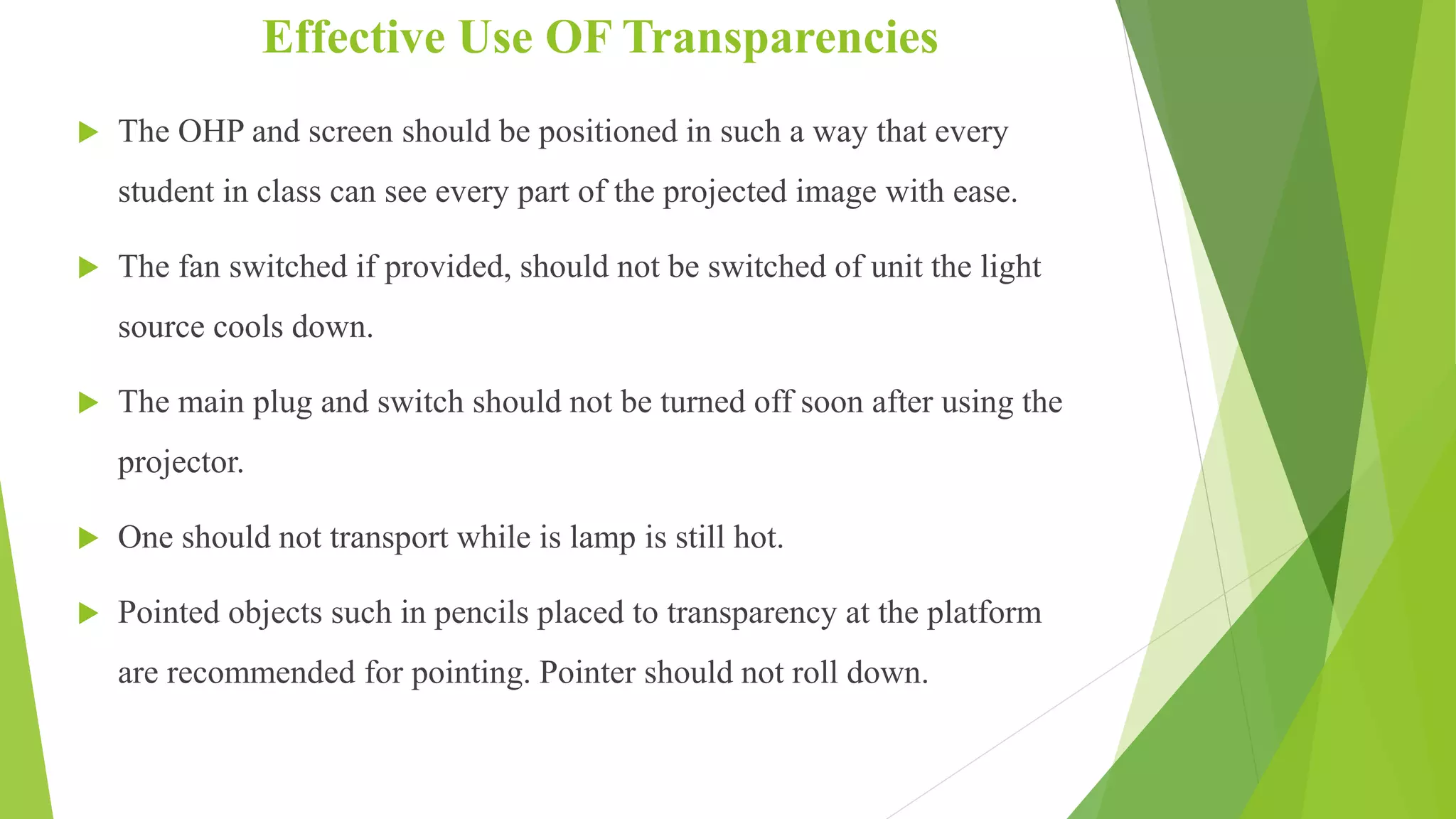 Effective Use OF Transparencies
 The OHP and screen should be positioned in such a way that every
student in class can see every part of the projected image with ease.
 The fan switched if provided, should not be switched of unit the light
source cools down.
 The main plug and switch should not be turned off soon after using the
projector.
 One should not transport while is lamp is still hot.
 Pointed objects such in pencils placed to transparency at the platform
are recommended for pointing. Pointer should not roll down.
 