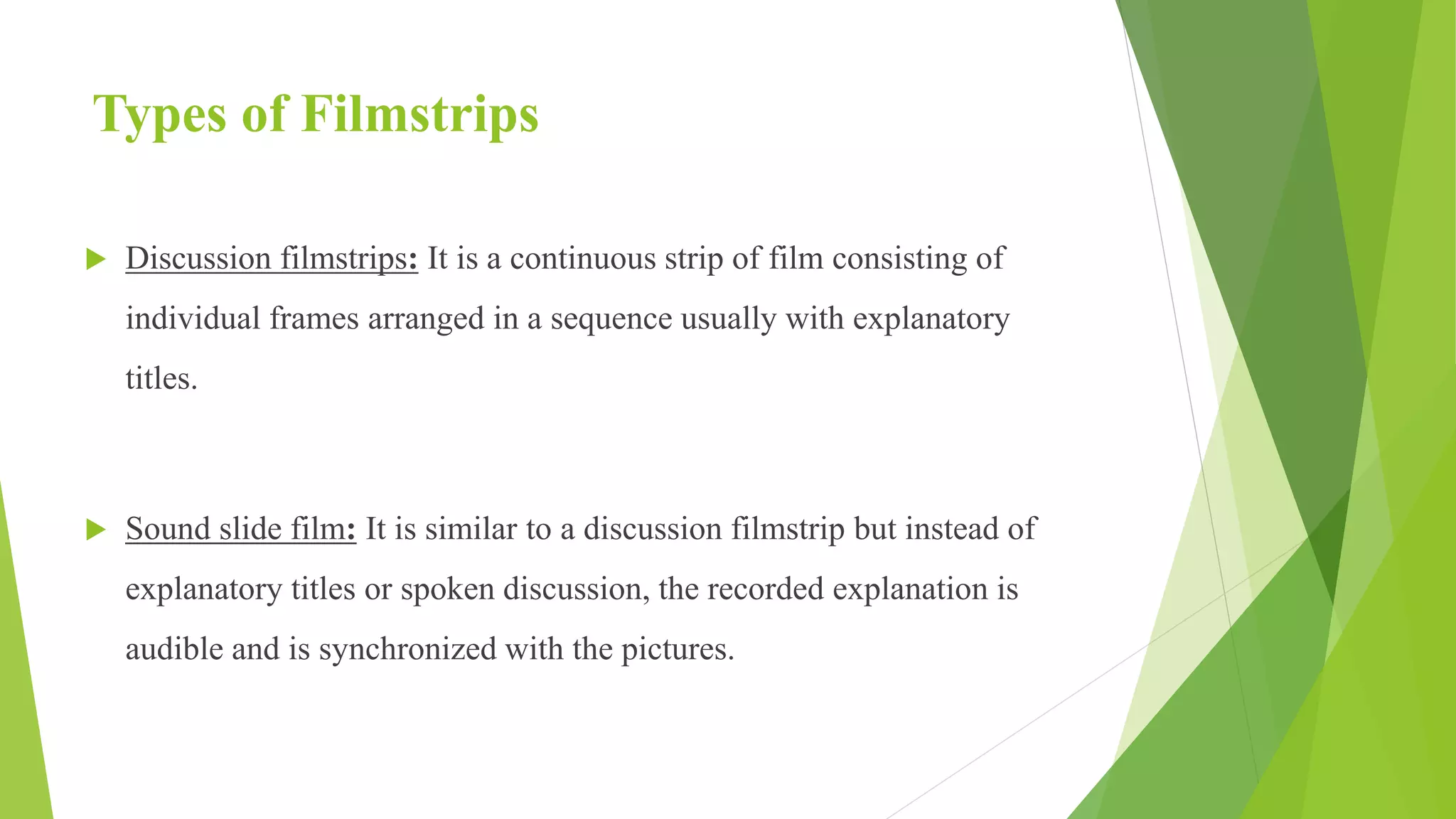 Types of Filmstrips
 Discussion filmstrips: It is a continuous strip of film consisting of
individual frames arranged in a sequence usually with explanatory
titles.
 Sound slide film: It is similar to a discussion filmstrip but instead of
explanatory titles or spoken discussion, the recorded explanation is
audible and is synchronized with the pictures.
 