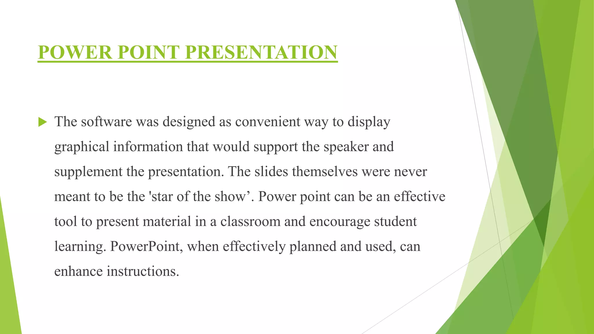 POWER POINT PRESENTATION
 The software was designed as convenient way to display
graphical information that would support the speaker and
supplement the presentation. The slides themselves were never
meant to be the 'star of the show’. Power point can be an effective
tool to present material in a classroom and encourage student
learning. PowerPoint, when effectively planned and used, can
enhance instructions.
 