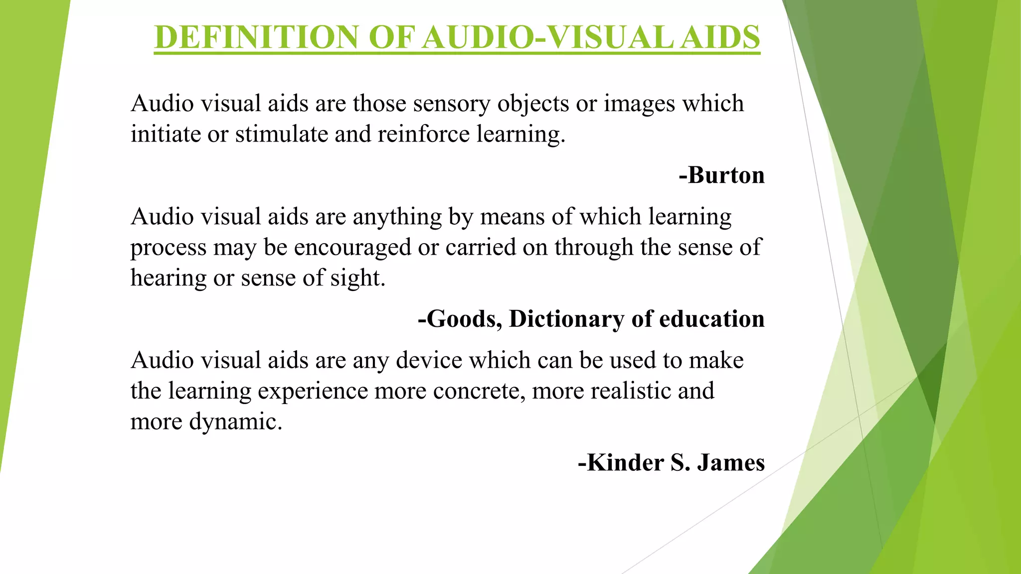 DEFINITION OF AUDIO-VISUALAIDS
Audio visual aids are those sensory objects or images which
initiate or stimulate and reinforce learning.
-Burton
Audio visual aids are anything by means of which learning
process may be encouraged or carried on through the sense of
hearing or sense of sight.
-Goods, Dictionary of education
Audio visual aids are any device which can be used to make
the learning experience more concrete, more realistic and
more dynamic.
-Kinder S. James
 