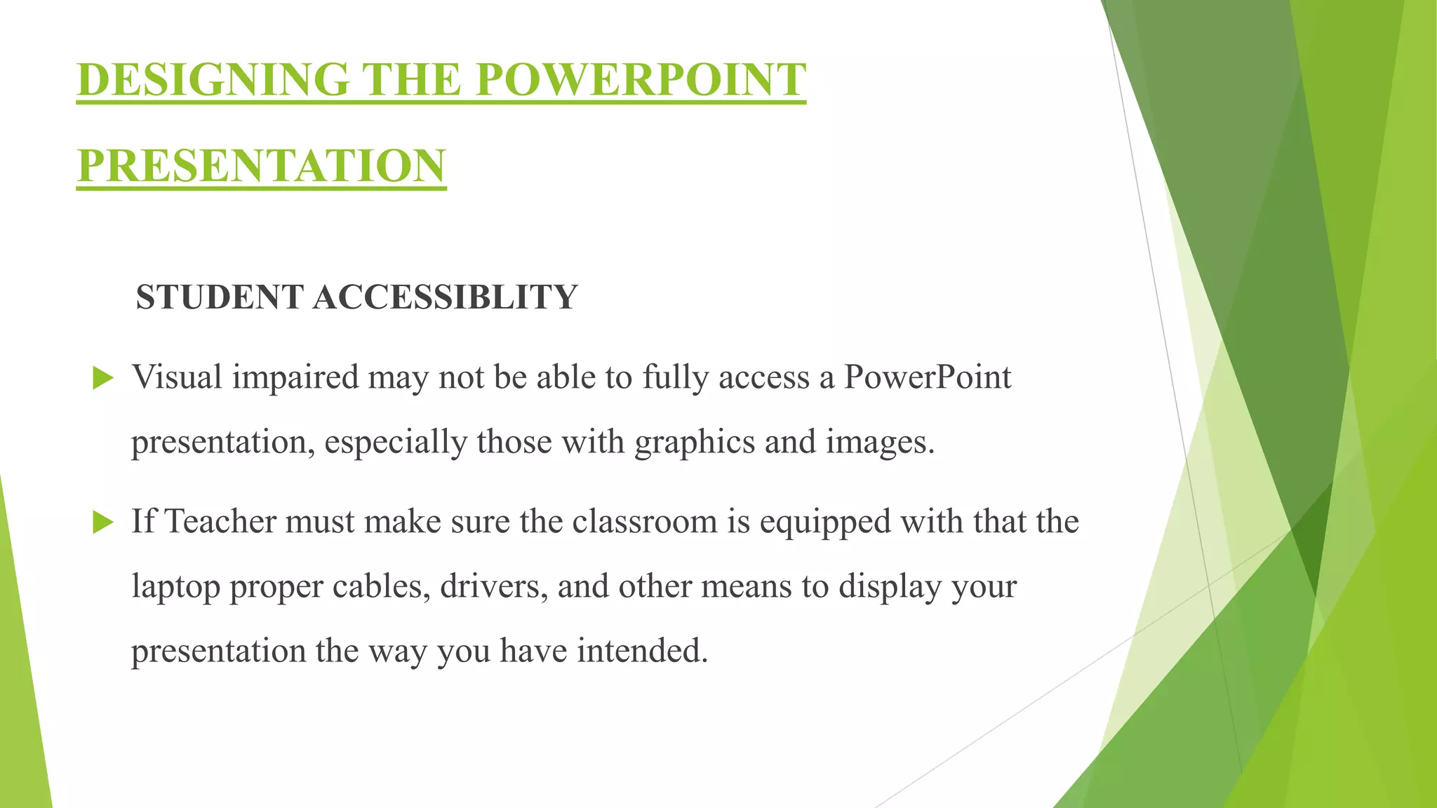 DESIGNING THE POWERPOINT
PRESENTATION
STUDENT ACCESSIBLITY
 Visual impaired may not be able to fully access a PowerPoint
presentation, especially those with graphics and images.
 If Teacher must make sure the classroom is equipped with that the
laptop proper cables, drivers, and other means to display your
presentation the way you have intended.
 