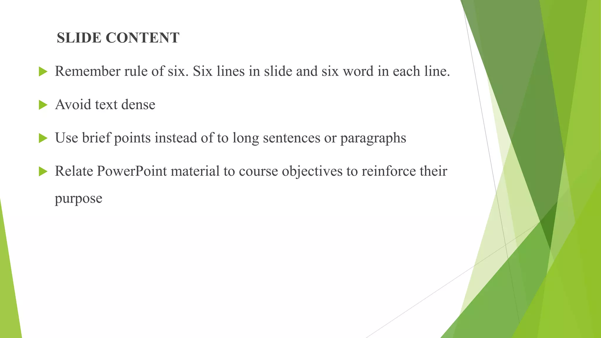 SLIDE CONTENT
 Remember rule of six. Six lines in slide and six word in each line.
 Avoid text dense
 Use brief points instead of to long sentences or paragraphs
 Relate PowerPoint material to course objectives to reinforce their
purpose
 