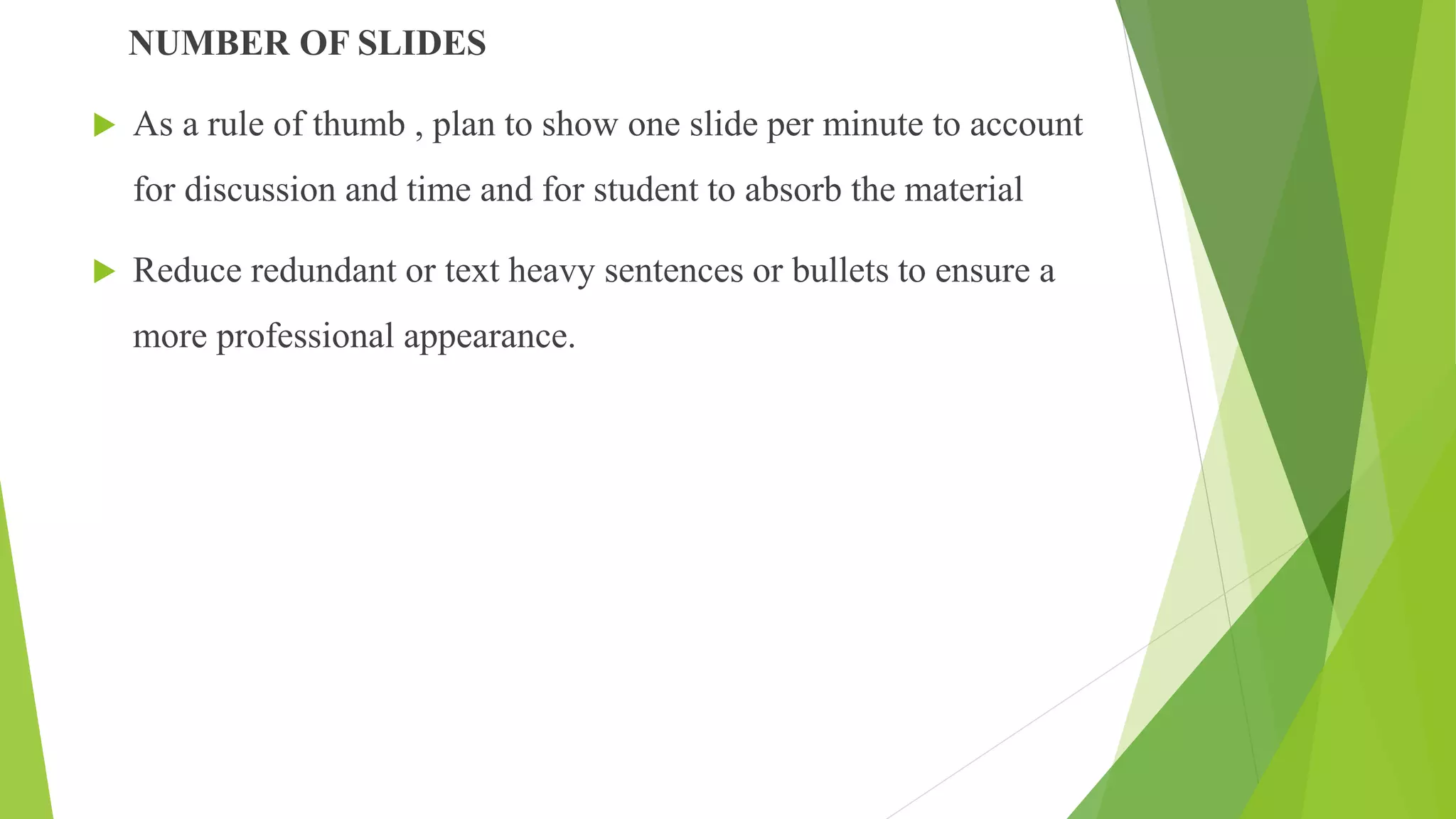 NUMBER OF SLIDES
 As a rule of thumb , plan to show one slide per minute to account
for discussion and time and for student to absorb the material
 Reduce redundant or text heavy sentences or bullets to ensure a
more professional appearance.
 