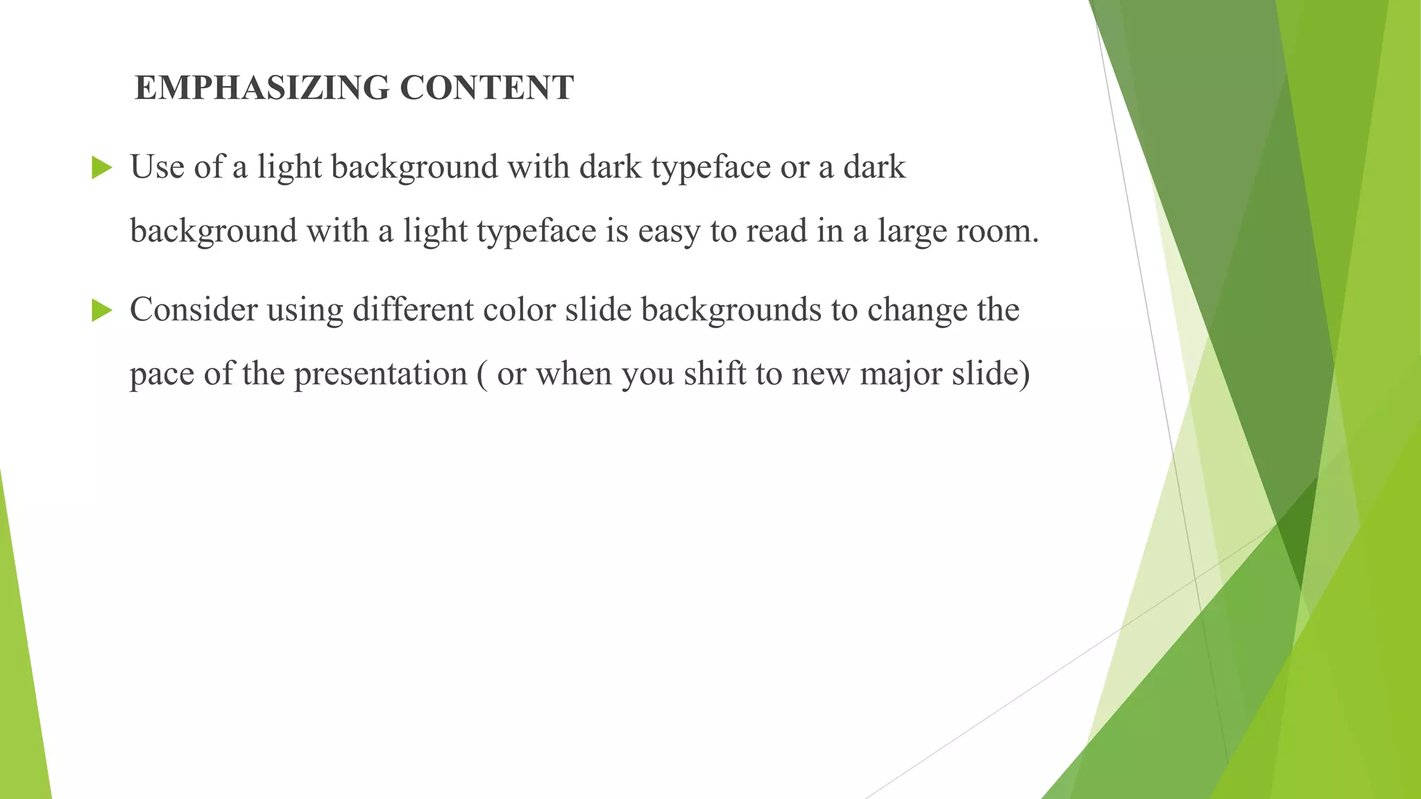 EMPHASIZING CONTENT
 Use of a light background with dark typeface or a dark
background with a light typeface is easy to read in a large room.
 Consider using different color slide backgrounds to change the
pace of the presentation ( or when you shift to new major slide)
 