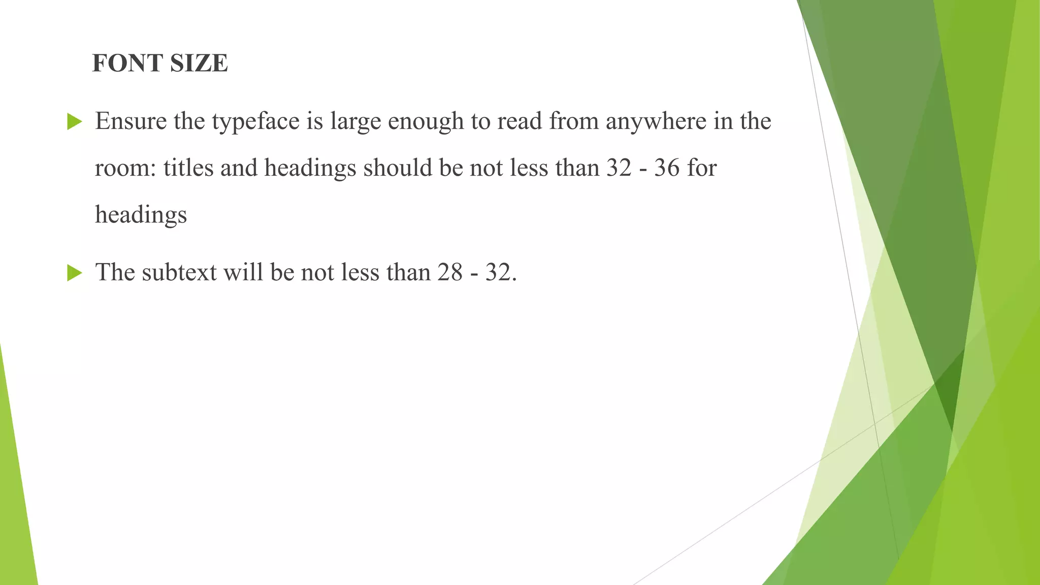 FONT SIZE
 Ensure the typeface is large enough to read from anywhere in the
room: titles and headings should be not less than 32 - 36 for
headings
 The subtext will be not less than 28 - 32.
 