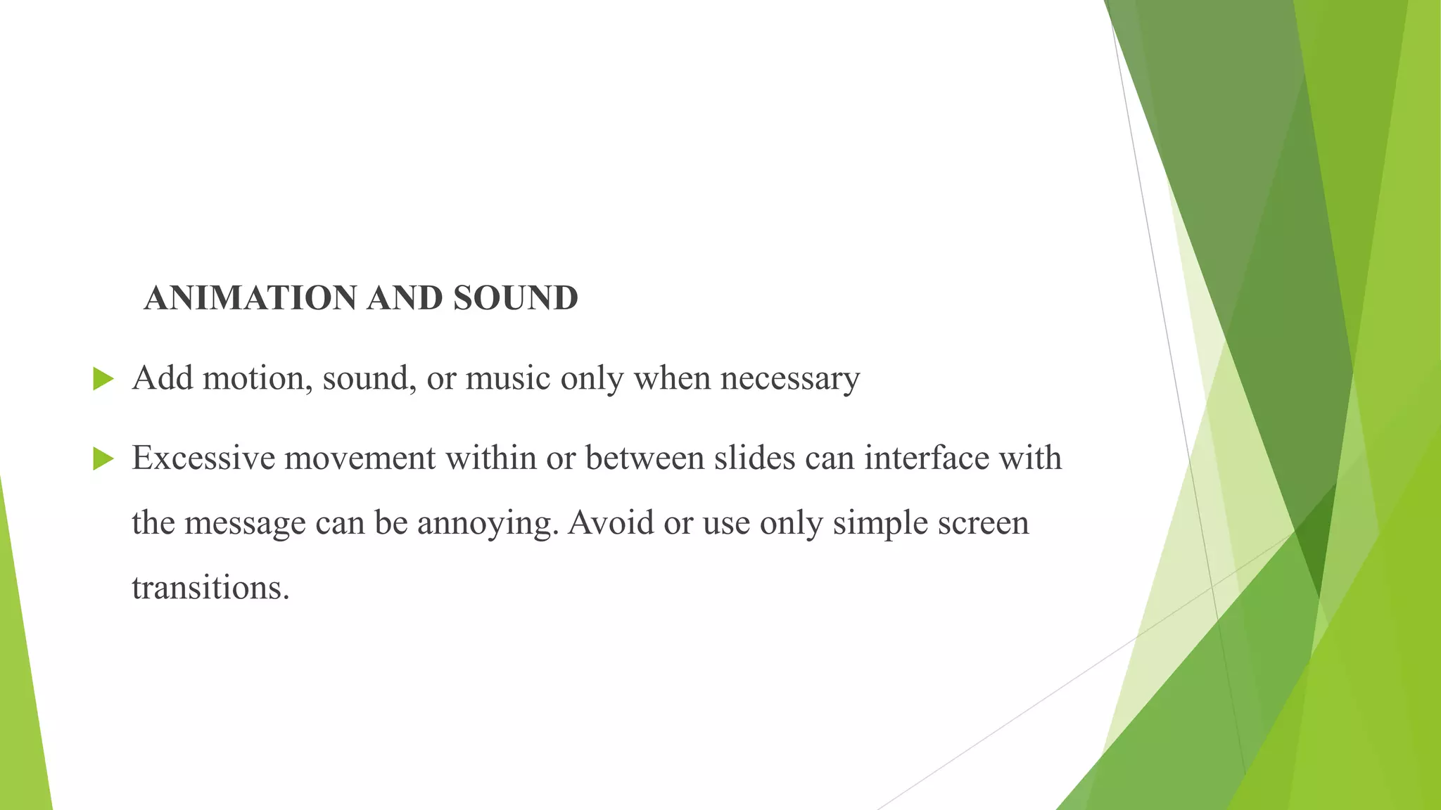 ANIMATION AND SOUND
 Add motion, sound, or music only when necessary
 Excessive movement within or between slides can interface with
the message can be annoying. Avoid or use only simple screen
transitions.
 