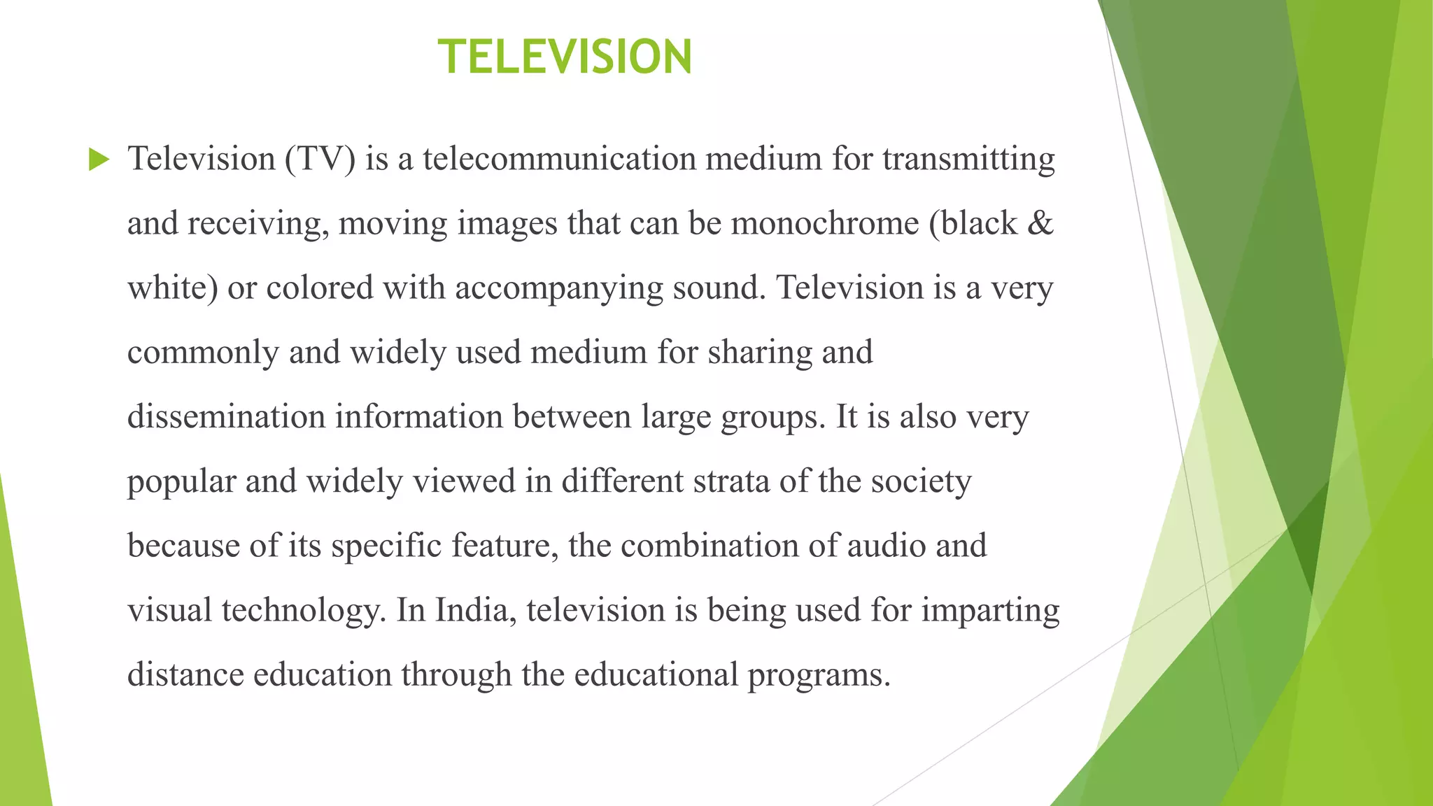 TELEVISION
 Television (TV) is a telecommunication medium for transmitting
and receiving, moving images that can be monochrome (black &
white) or colored with accompanying sound. Television is a very
commonly and widely used medium for sharing and
dissemination information between large groups. It is also very
popular and widely viewed in different strata of the society
because of its specific feature, the combination of audio and
visual technology. In India, television is being used for imparting
distance education through the educational programs.
 