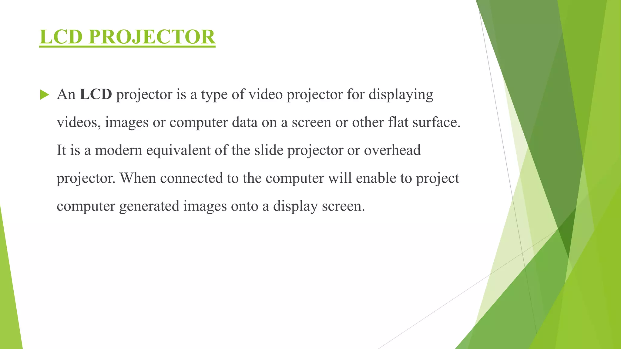 LCD PROJECTOR
 An LCD projector is a type of video projector for displaying
videos, images or computer data on a screen or other flat surface.
It is a modern equivalent of the slide projector or overhead
projector. When connected to the computer will enable to project
computer generated images onto a display screen.
 