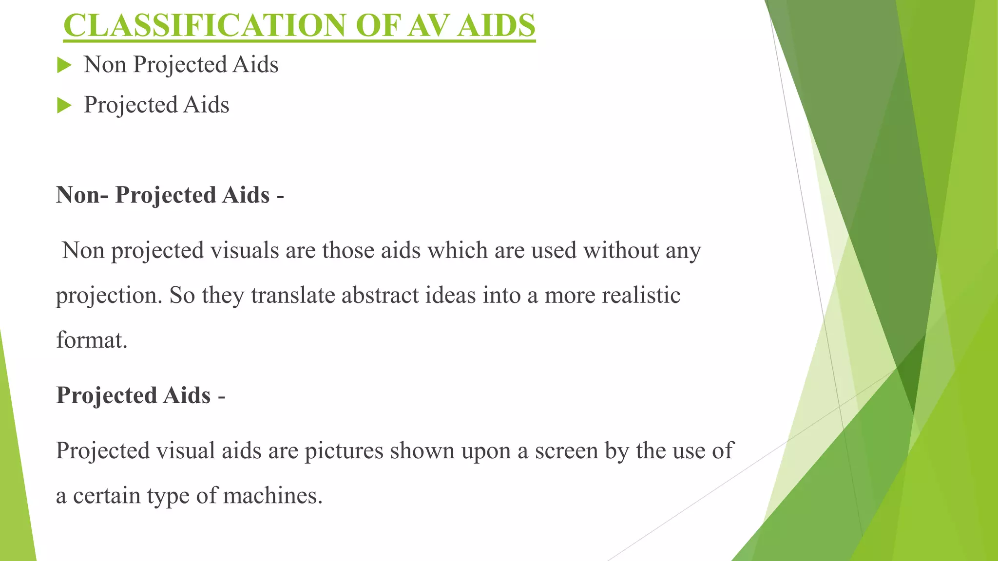 CLASSIFICATION OF AV AIDS
 Non Projected Aids
 Projected Aids
Non- Projected Aids -
Non projected visuals are those aids which are used without any
projection. So they translate abstract ideas into a more realistic
format.
Projected Aids -
Projected visual aids are pictures shown upon a screen by the use of
a certain type of machines.
 