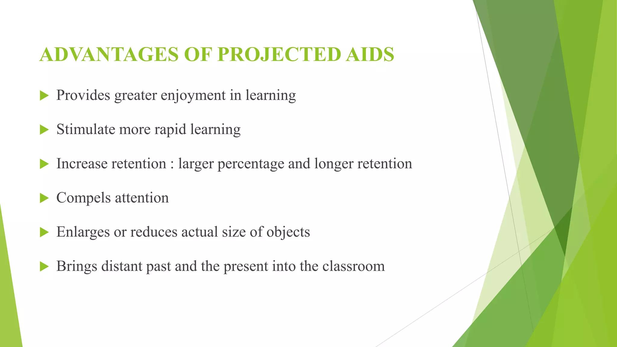 ADVANTAGES OF PROJECTED AIDS
 Provides greater enjoyment in learning
 Stimulate more rapid learning
 Increase retention : larger percentage and longer retention
 Compels attention
 Enlarges or reduces actual size of objects
 Brings distant past and the present into the classroom
 