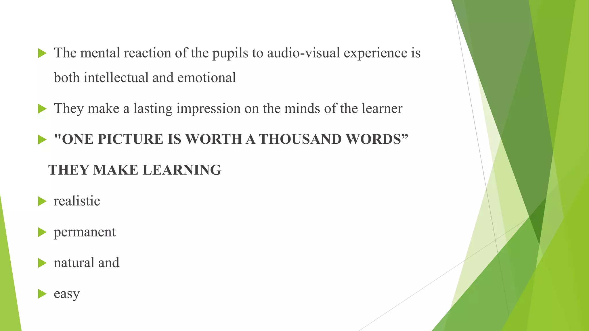  The mental reaction of the pupils to audio-visual experience is
both intellectual and emotional
 They make a lasting impression on the minds of the learner
 "ONE PICTURE IS WORTH A THOUSAND WORDS”
THEY MAKE LEARNING
 realistic
 permanent
 natural and
 easy
 