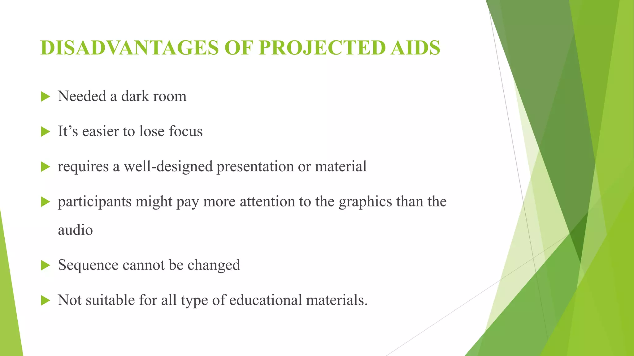 DISADVANTAGES OF PROJECTED AIDS
 Needed a dark room
 It’s easier to lose focus
 requires a well-designed presentation or material
 participants might pay more attention to the graphics than the
audio
 Sequence cannot be changed
 Not suitable for all type of educational materials.
 