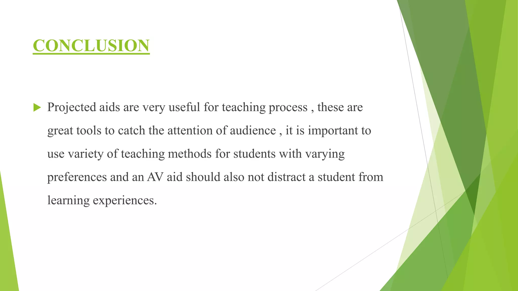 CONCLUSION
 Projected aids are very useful for teaching process , these are
great tools to catch the attention of audience , it is important to
use variety of teaching methods for students with varying
preferences and an AV aid should also not distract a student from
learning experiences.
 