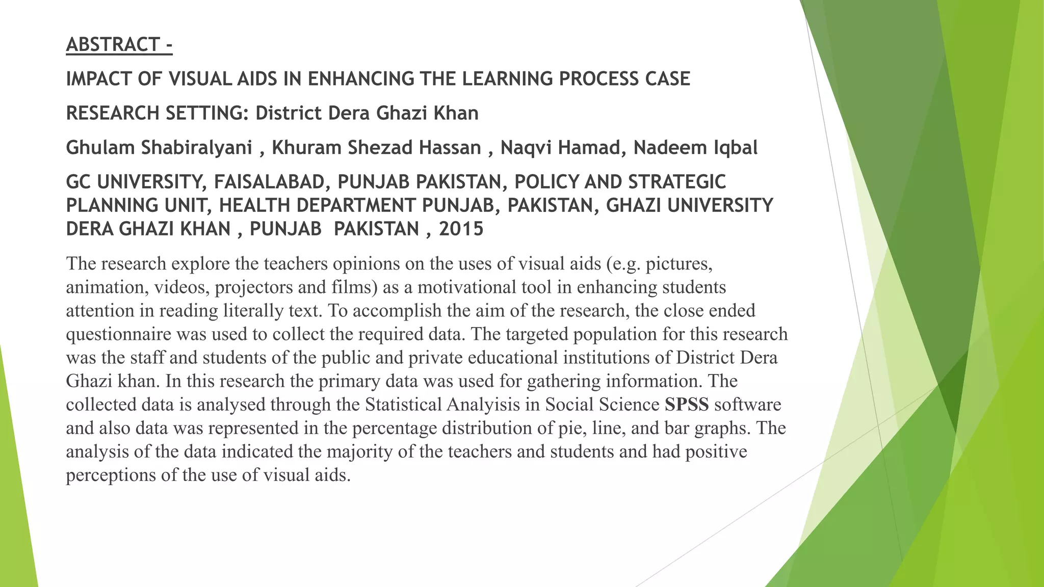 ABSTRACT -
IMPACT OF VISUAL AIDS IN ENHANCING THE LEARNING PROCESS CASE
RESEARCH SETTING: District Dera Ghazi Khan
Ghulam Shabiralyani , Khuram Shezad Hassan , Naqvi Hamad, Nadeem Iqbal
GC UNIVERSITY, FAISALABAD, PUNJAB PAKISTAN, POLICY AND STRATEGIC
PLANNING UNIT, HEALTH DEPARTMENT PUNJAB, PAKISTAN, GHAZI UNIVERSITY
DERA GHAZI KHAN , PUNJAB PAKISTAN , 2015
The research explore the teachers opinions on the uses of visual aids (e.g. pictures,
animation, videos, projectors and films) as a motivational tool in enhancing students
attention in reading literally text. To accomplish the aim of the research, the close ended
questionnaire was used to collect the required data. The targeted population for this research
was the staff and students of the public and private educational institutions of District Dera
Ghazi khan. In this research the primary data was used for gathering information. The
collected data is analysed through the Statistical Analyisis in Social Science SPSS software
and also data was represented in the percentage distribution of pie, line, and bar graphs. The
analysis of the data indicated the majority of the teachers and students and had positive
perceptions of the use of visual aids.
 