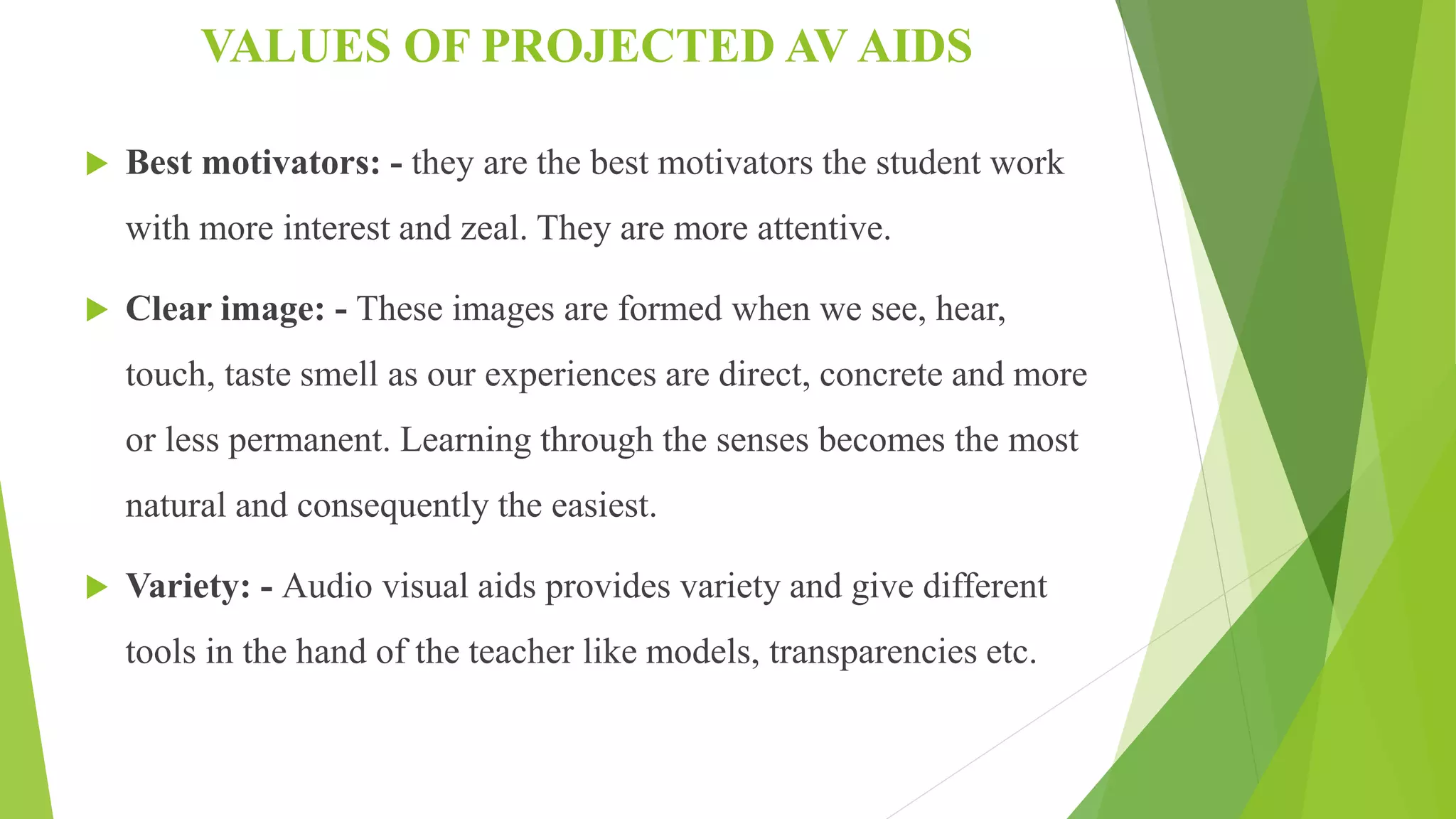 VALUES OF PROJECTED AV AIDS
 Best motivators: - they are the best motivators the student work
with more interest and zeal. They are more attentive.
 Clear image: - These images are formed when we see, hear,
touch, taste smell as our experiences are direct, concrete and more
or less permanent. Learning through the senses becomes the most
natural and consequently the easiest.
 Variety: - Audio visual aids provides variety and give different
tools in the hand of the teacher like models, transparencies etc.
 