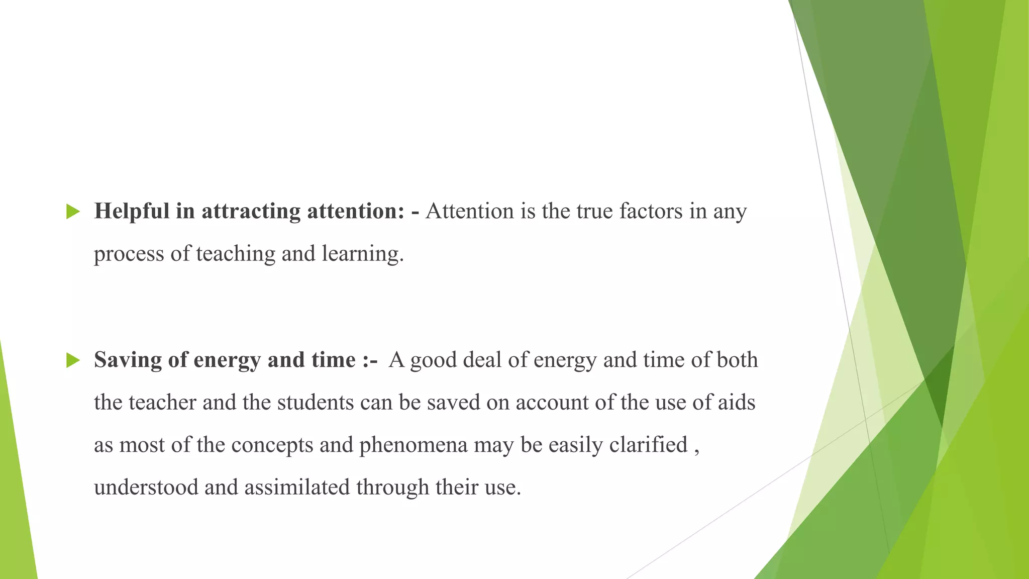  Helpful in attracting attention: - Attention is the true factors in any
process of teaching and learning.
 Saving of energy and time :- A good deal of energy and time of both
the teacher and the students can be saved on account of the use of aids
as most of the concepts and phenomena may be easily clarified ,
understood and assimilated through their use.
 