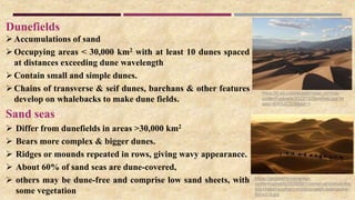 Dunefields
Accumulations of sand
Occupying areas < 30,000 km2 with at least 10 dunes spaced
at distances exceeding dune wavelength
Contain small and simple dunes.
Chains of transverse & seif dunes, barchans & other features
develop on whalebacks to make dune fields.
Sand seas
 Differ from dunefields in areas >30,000 km2
 Bears more complex & bigger dunes.
 Ridges or mounds repeated in rows, giving wavy appearance.
 About 60% of sand seas are dune-covered,
 others may be dune-free and comprise low sand sheets, with
some vegetation
https://geography.name/wp-
content/uploads/2015/09/1-camel-caravan-in-the-
erg-chebbi-southern-morocco-ralph-ledergerber-
640x319.jpg
https://i0.wp.com/academistan.com/wp-
content/uploads/2022/12/Dunefield.jpg?re
size=304%2C228&ssl=1
 