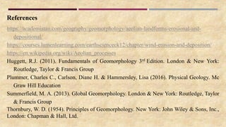 References
https://academistan.com/geography/geomorphology/aeolian-landforms-erosional-and-
depositional/
https://courses.lumenlearning.com/earthscienceck12/chapter/wind-erosion-and-deposition/
https://en.wikipedia.org/wiki/Aeolian_processes
Huggett, R.J. (2011). Fundamentals of Geomorphology 3rd Edition. London & New York:
Routledge, Taylor & Francis Group
Plummer, Charles C., Carlson, Diane H. & Hammersley, Lisa (2016). Physical Geology. Mc
Graw Hill Education
Summerfield, M. A. (2013). Global Geomorphology. London & New York: Routledge, Taylor
& Francis Group
Thornbury, W. D. (1954). Principles of Geomorphology. New York: John Wiley & Sons, Inc.,
London: Chapman & Hall, Ltd.
 