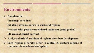 Environments
 Non-desertic:
(a) along shore lines
(b) along stream courses in semi-arid regions
(c) areas with poorly consolidated sediments (sand grains)
(d) areas of glacial outwash.
 Arid, semi-arid & sub-humid regions show best development
 Such regions generally occur in central & western regions of
continents in northern hemisphere.
 