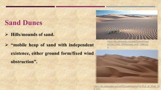 Sand Dunes
 Hills/mounds of sand.
 “mobile heap of sand with independent
existence, either ground form/fixed wind
obstruction”.
https://en.wikipedia.org/wiki/Dune#/media/File:Rub_al_Khali_00
2.JPG
https://en.wikipedia.org/wiki/Dune#/med
ia/File:Cadiz_Wilderness_and_Valley.jp
g
 