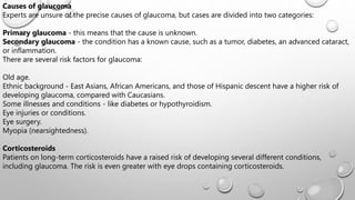 Causes of glaucoma
Experts are unsure of the precise causes of glaucoma, but cases are divided into two categories:
Primary glaucoma - this means that the cause is unknown.
Secondary glaucoma - the condition has a known cause, such as a tumor, diabetes, an advanced cataract,
or inflammation.
There are several risk factors for glaucoma:
Old age.
Ethnic background - East Asians, African Americans, and those of Hispanic descent have a higher risk of
developing glaucoma, compared with Caucasians.
Some illnesses and conditions - like diabetes or hypothyroidism.
Eye injuries or conditions.
Eye surgery.
Myopia (nearsightedness).
Corticosteroids
Patients on long-term corticosteroids have a raised risk of developing several different conditions,
including glaucoma. The risk is even greater with eye drops containing corticosteroids.
 