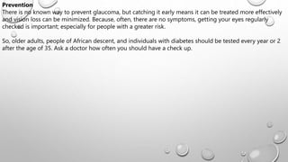 Prevention
There is no known way to prevent glaucoma, but catching it early means it can be treated more effectively
and vision loss can be minimized. Because, often, there are no symptoms, getting your eyes regularly
checked is important; especially for people with a greater risk.
So, older adults, people of African descent, and individuals with diabetes should be tested every year or 2
after the age of 35. Ask a doctor how often you should have a check up.
 