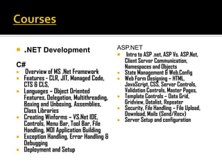  .NET Development                          ASP.NET
                                             Intro to ASP .net, ASP Vs. ASP.Net,
                                              Client Server Communication,
C#                                            Namespaces and Objects
   Overview of MS .Net Framework            State Management & Web.Config
   Features - CLR, JIT, Managed Code,       Web Form Designing – HTML,
    CTS & CLS,                                JavaScript, CSS, Server Controls,
   Languages – Object Oriented               Validation Controls, Master Pages,
    Features, Delegation, Multithreading,    Template Controls – Data Grid,
    Boxing and Unboxing, Assemblies,          Gridview, Datalist, Repeater
                                             Security, File Handling – File Upload,
    Class Libraries                           Download, Mails (Send/Recv)
   Creating Winforms – VS.Net IDE,          Server Setup and configuration
    Controls, Menu Bar, Tool Bar, File
    Handling, MDI Application Building
   Exception Handling, Error Handling &
    Debugging
   Deployment and Setup
 