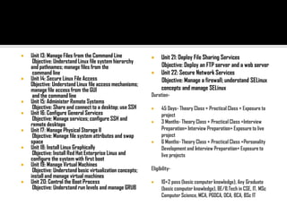    Unit 13: Manage Files from the Command Line                  Unit 21: Deploy File Sharing Services
     Objective: Understand Linux file system hierarchy
    and pathnames; manage files from the                          Objective: Deploy an FTP server and a web server
     command line                                                Unit 22: Secure Network Services
   Unit 14: Secure Linux File Access                             Objective: Manage a firewall; understand SELinux
    Objective: Understand Linux file access mechanisms;
    manage file access from the GUI                               concepts and manage SELinux
     and the command line                                   Duration-
   Unit 15: Administer Remote Systems
     Objective: Share and connect to a desktop; use SSH          45 Days- Theory Class + Practical Class + Exposure to
   Unit 16: Configure General Services                           project
     Objective: Manage services; configure SSH and               3 Months- Theory Class + Practical Class +Interview
    remote desktops
   Unit 17: Manage Physical Storage II                           Preparation+ Interview Preparation+ Exposure to live
     Objective: Manage file system attributes and swap            project
    space                                                        6 Months- Theory Class + Practical Class +Personality
   Unit 18: Install Linux Graphically                            Development and Interview Preparation+ Exposure to
     Objective: Install Red Hat Enterprise Linux and              live projects
    configure the system with first boot
   Unit 19: Manage Virtual Machines
     Objective: Understand basic virtualization concepts;   Eligibility-
    install and manage virtual machines
   Unit 20: Control the Boot Process                            10+2 pass (basic computer knowledge), Any Graduate
     Objective: Understand run levels and manage GRUB             (basic computer knowledge), BE/B.Tech in CSE, IT, MSc
                                                                  Computer Science, MCA, PGDCA, DCA, BCA, BSc IT
 