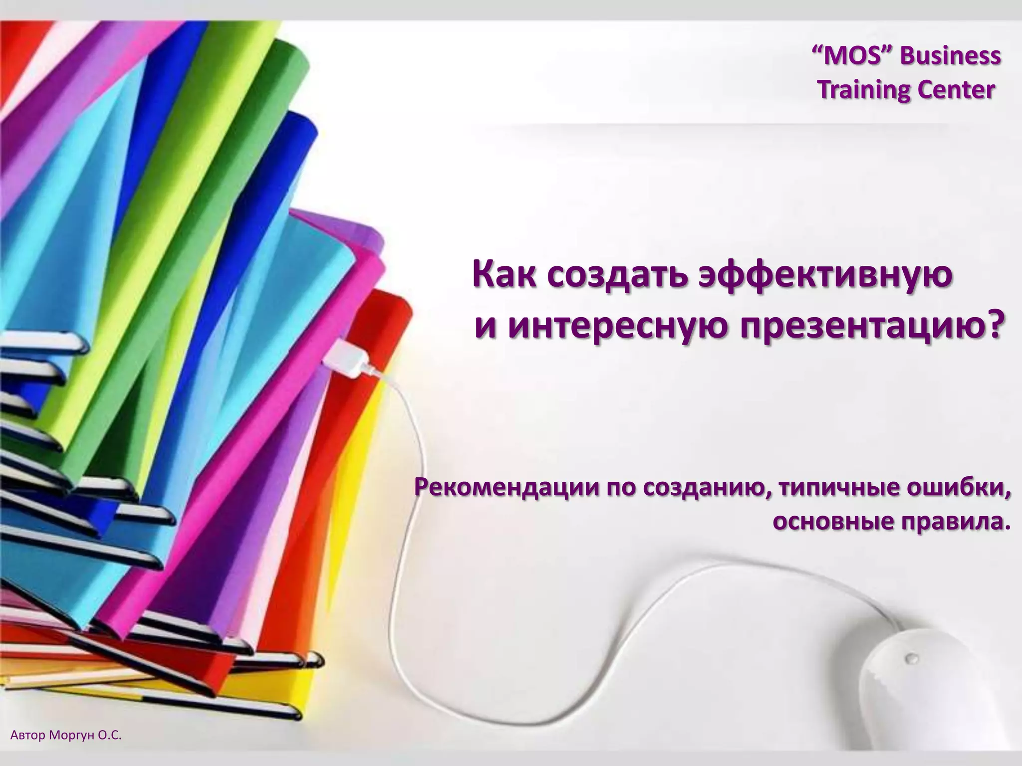 “MOS” Business
Training Center
Рекомендации по созданию, типичные ошибки,
основные правила.
Как создать эффективную
и интересную презентацию?
Автор Моргун О.С.
 
