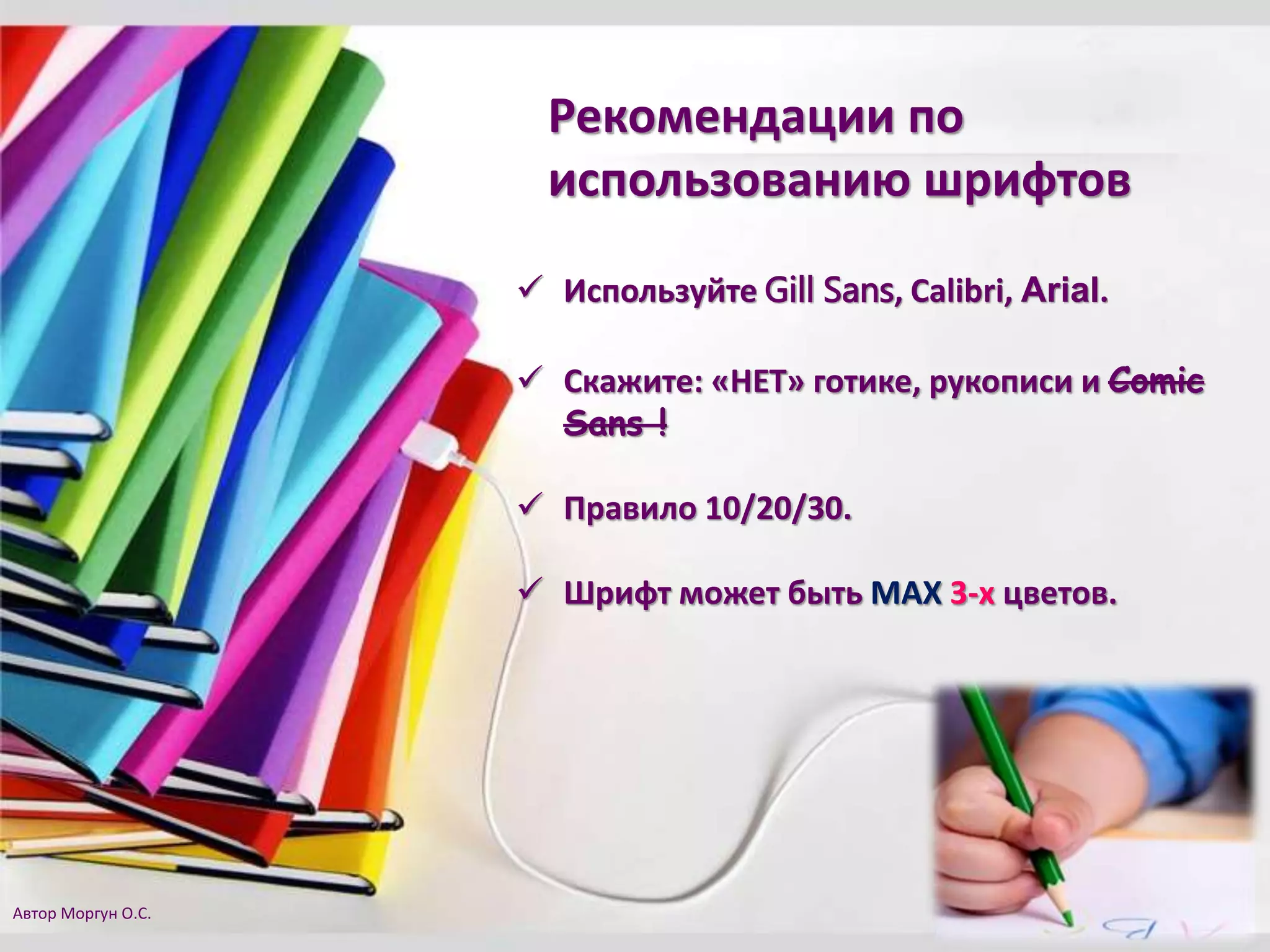 Рекомендации по
использованию шрифтов
 Используйте Gill Sans, Calibri, Arial.
 Скажите: «НЕТ» готике, рукописи и Comic
Sans !
 Правило 10/20/30.
 Шрифт может быть MAX 3-х цветов.
Автор Моргун О.С.
 