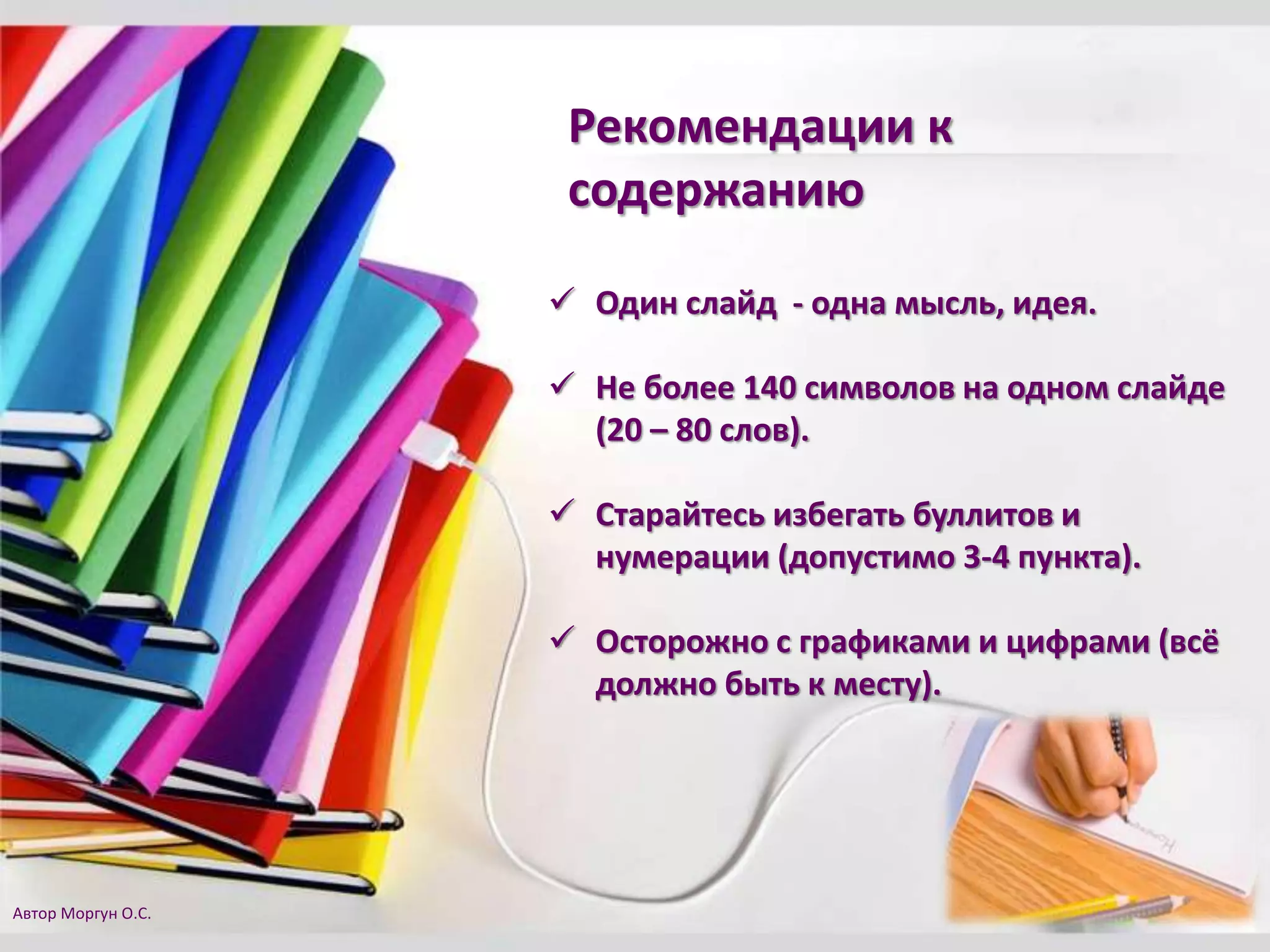  Один слайд - одна мысль, идея.
 Не более 140 символов на одном слайде
(20 – 80 слов).
 Старайтесь избегать буллитов и
нумерации (допустимо 3-4 пункта).
 Осторожно с графиками и цифрами (всё
должно быть к месту).
Рекомендации к
содержанию
Автор Моргун О.С.
 