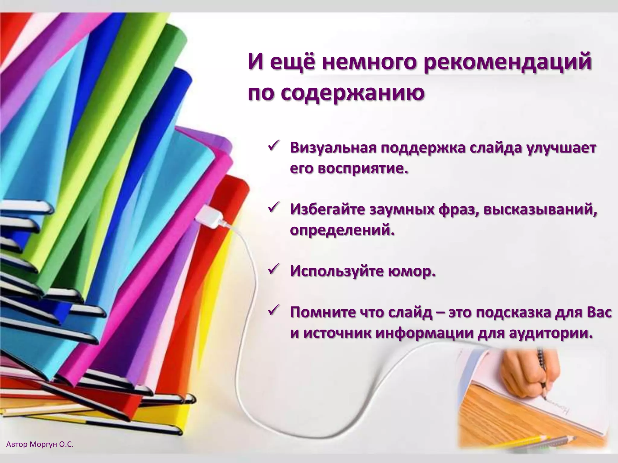  Визуальная поддержка слайда улучшает
его восприятие.
 Избегайте заумных фраз, высказываний,
определений.
 Используйте юмор.
 Помните что слайд – это подсказка для Вас
и источник информации для аудитории.
И ещё немного рекомендаций
по содержанию
Автор Моргун О.С.
 