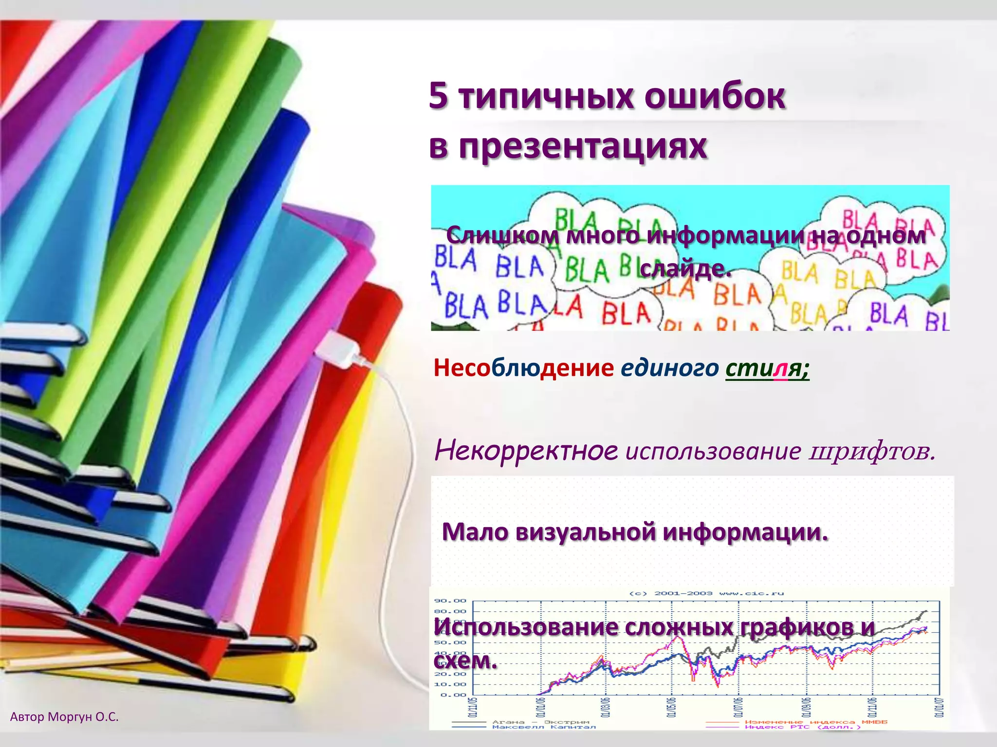 5 типичных ошибок
в презентациях
Слишком много информации на одном
слайде.
Несоблюдение единого стиля;
Некорректное использование шрифтов.
Использование сложных графиков и
схем.
Мало визуальной информации.
Автор Моргун О.С.
 