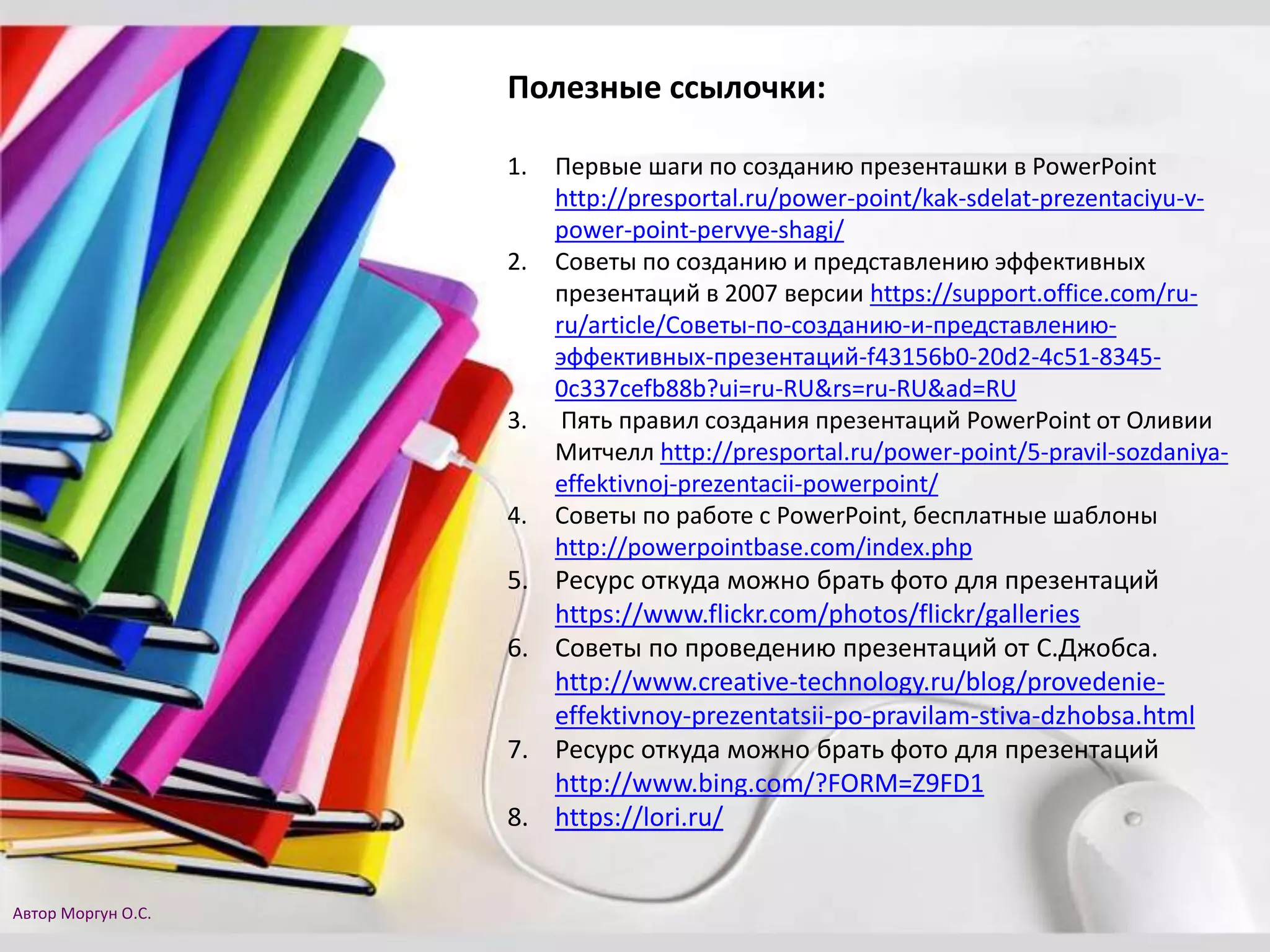 Полезные ссылочки:
1. Первые шаги по созданию презенташки в PowerPoint
http://presportal.ru/power-point/kak-sdelat-prezentaciyu-v-
power-point-pervye-shagi/
2. Советы по созданию и представлению эффективных
презентаций в 2007 версии https://support.office.com/ru-
ru/article/Советы-по-созданию-и-представлению-
эффективных-презентаций-f43156b0-20d2-4c51-8345-
0c337cefb88b?ui=ru-RU&rs=ru-RU&ad=RU
3. Пять правил создания презентаций PowerPoint от Оливии
Митчелл http://presportal.ru/power-point/5-pravil-sozdaniya-
effektivnoj-prezentacii-powerpoint/
4. Советы по работе с PowerPoint, бесплатные шаблоны
http://powerpointbase.com/index.php
5. Ресурс откуда можно брать фото для презентаций
https://www.flickr.com/photos/flickr/galleries
6. Советы по проведению презентаций от С.Джобса.
http://www.creative-technology.ru/blog/provedenie-
effektivnoy-prezentatsii-po-pravilam-stiva-dzhobsa.html
7. Ресурс откуда можно брать фото для презентаций
http://www.bing.com/?FORM=Z9FD1
8. https://lori.ru/
Автор Моргун О.С.
 