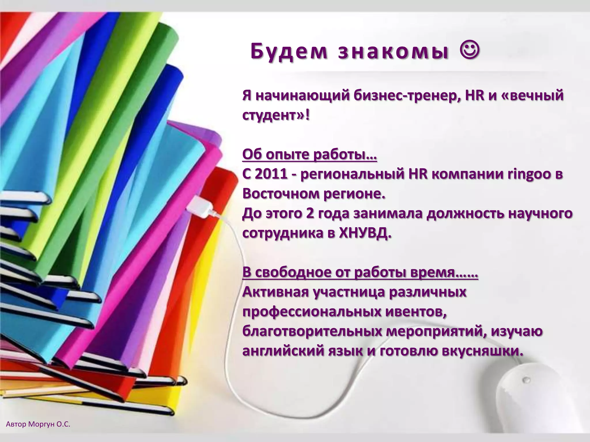 Будем знакомы 
Я начинающий бизнес-тренер, HR и «вечный
студент»!
Об опыте работы…
С 2011 - региональный HR компании ringoo в
Восточном регионе.
До этого 2 года занимала должность научного
сотрудника в ХНУВД.
В свободное от работы время……
Активная участница различных
профессиональных ивентов,
благотворительных мероприятий, изучаю
английский язык и готовлю вкусняшки.
Автор Моргун О.С.
 