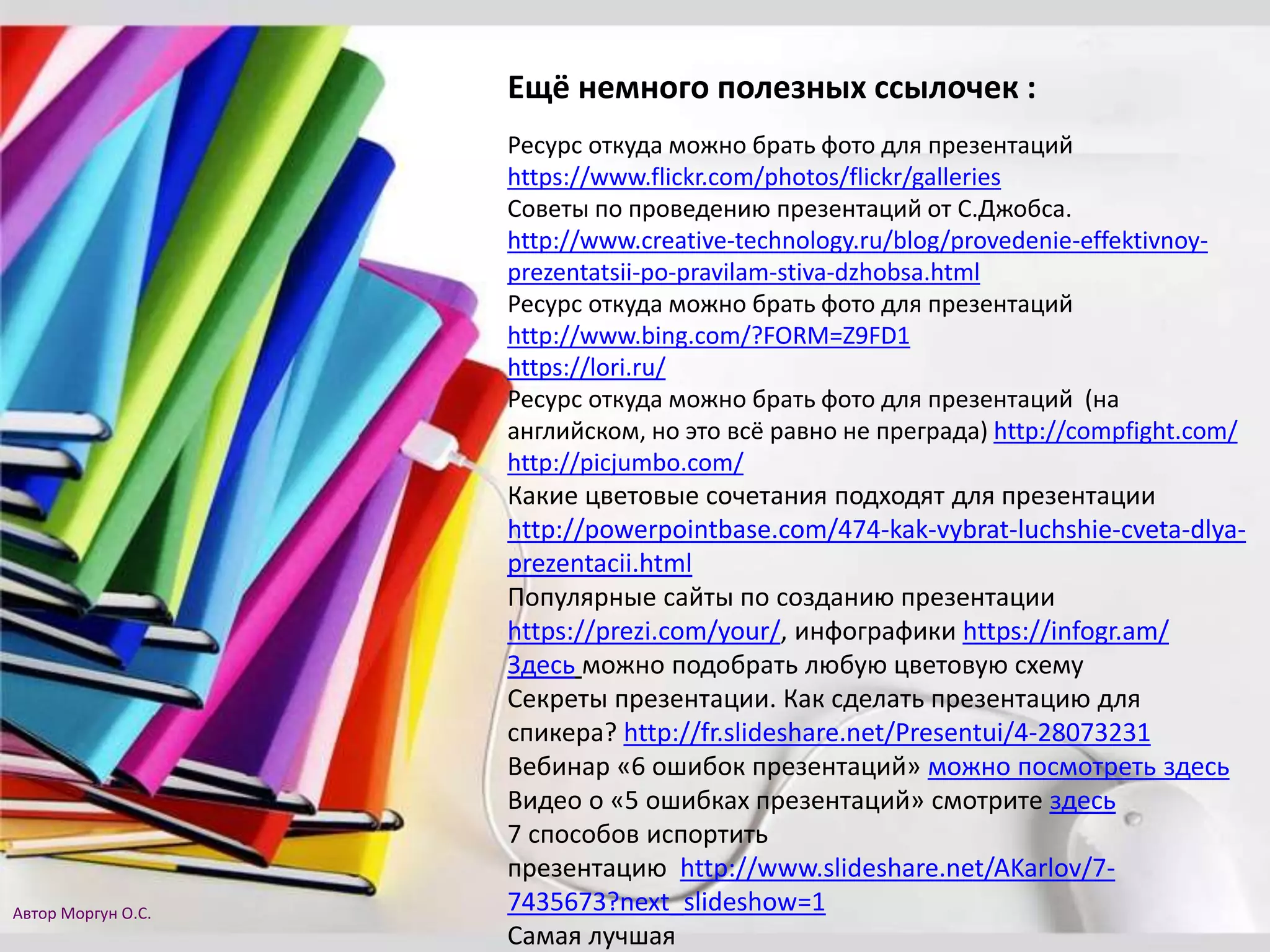 Ещё немного полезных ссылочек :
Ресурс откуда можно брать фото для презентаций
https://www.flickr.com/photos/flickr/galleries
Советы по проведению презентаций от С.Джобса.
http://www.creative-technology.ru/blog/provedenie-effektivnoy-
prezentatsii-po-pravilam-stiva-dzhobsa.html
Ресурс откуда можно брать фото для презентаций
http://www.bing.com/?FORM=Z9FD1
https://lori.ru/
Ресурс откуда можно брать фото для презентаций (на
английском, но это всё равно не преграда) http://compfight.com/
http://picjumbo.com/
Какие цветовые сочетания подходят для презентации
http://powerpointbase.com/474-kak-vybrat-luchshie-cveta-dlya-
prezentacii.html
Популярные сайты по созданию презентации
https://prezi.com/your/, инфографики https://infogr.am/
Здесь можно подобрать любую цветовую схему
Секреты презентации. Как сделать презентацию для
спикера? http://fr.slideshare.net/Presentui/4-28073231
Вебинар «6 ошибок презентаций» можно посмотреть здесь
Видео о «5 ошибках презентаций» смотрите здесь
7 способов испортить
презентацию http://www.slideshare.net/AKarlov/7-
7435673?next_slideshow=1
Самая лучшая
Автор Моргун О.С.
 