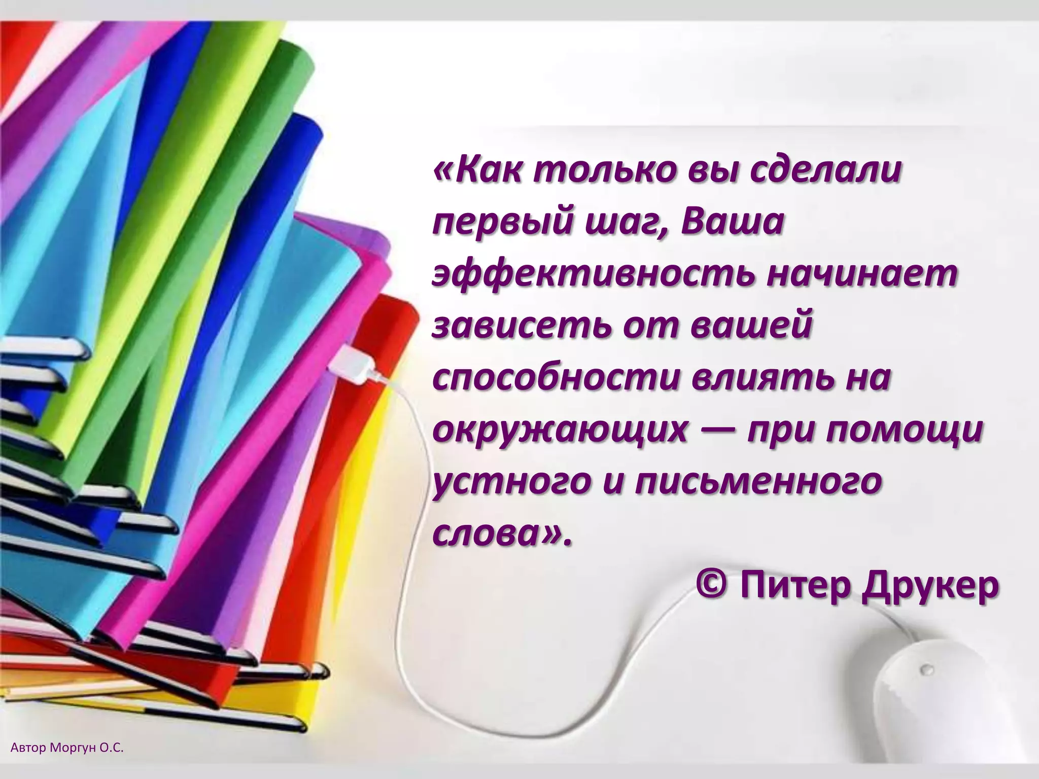 «Как только вы сделали
первый шаг, Ваша
эффективность начинает
зависеть от вашей
способности влиять на
окружающих — при помощи
устного и письменного
слова».
© Питер Друкер
Автор Моргун О.С.
 