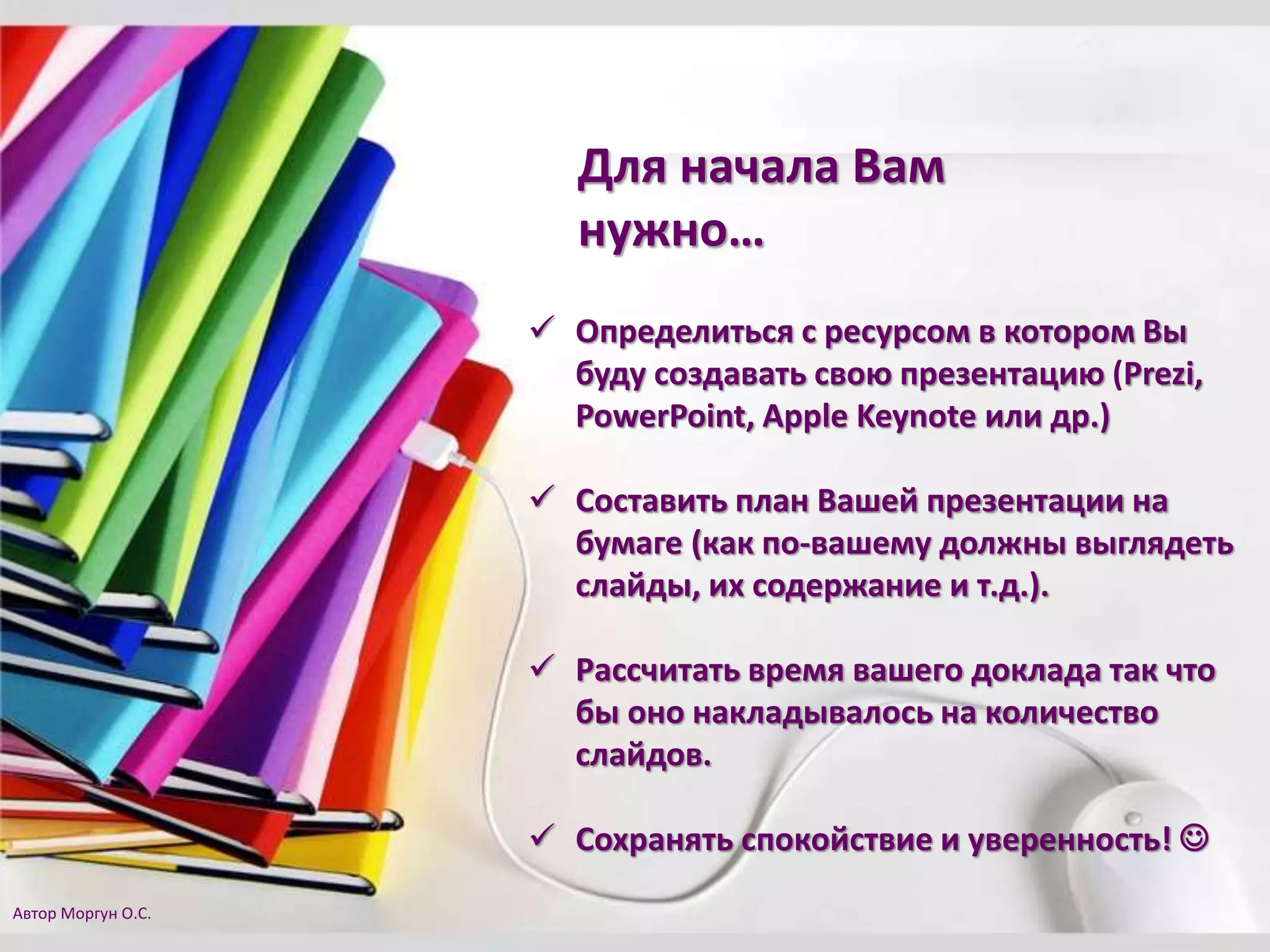 Для начала Вам
нужно…
 Определиться с ресурсом в котором Вы
буду создавать свою презентацию (Prezi,
PowerPoint, Apple Keynote или др.)
 Составить план Вашей презентации на
бумаге (как по-вашему должны выглядеть
слайды, их содержание и т.д.).
 Рассчитать время вашего доклада так что
бы оно накладывалось на количество
слайдов.
 Сохранять спокойствие и уверенность! 
Автор Моргун О.С.
 