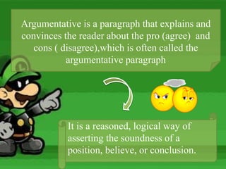 Argumentative is a paragraph that explains and
convinces the reader about the pro (agree) and
cons ( disagree),which is often called the
argumentative paragraph
It is a reasoned, logical way of
asserting the soundness of a
position, believe, or conclusion.
 