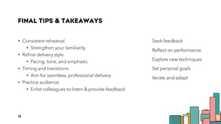 FINAL TIPS & TAKEAWAYS
• Consistent rehearsal
• Strengthen your familiarity
• Refine delivery style
• Pacing, tone, and emphasis
• Timing and transitions
• Aim for seamless, professional delivery
• Practice audience
• Enlist colleagues to listen & provide feedback
Seek feedback
Reflect on performance
Explore new techniques
Set personal goals
Iterate and adapt
11
 
