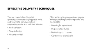 EFFECTIVE DELIVERY TECHNIQUES
This is a powerful tool in public
speaking. It involves varying pitch, tone,
and volume to convey emotion,
emphasize points, and maintain interest:
• Pitch variation
• Tone inflection
• Volume control
Effective body language enhances your
message, making it more impactful and
memorable:
• Meaningful eye contact
• Purposeful gestures
• Maintain good posture
• Control your expressions
7
 