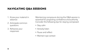 NAVIGATING Q&A SESSIONS
1. Know your material in
advance
2. Anticipate common
questions
3. Rehearse your
responses
Maintaining composure during the Q&A session is
essential for projecting confidence and authority.
Consider the following tips for staying composed:
• Stay calm
• Actively listen
• Pause and reflect
• Maintain eye contact
8
 