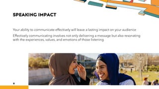SPEAKING IMPACT
Your ability to communicate effectively will leave a lasting impact on your audience
Effectively communicating involves not only delivering a message but also resonating
with the experiences, values, and emotions of those listening
9
 