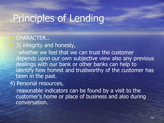 .Principles of Lending
• CHARACTER..
• 3) integrity and honesty,
     whether we feel that we can trust the customer
   depends upon our own subjective view also any previous
   dealings with our bank or other banks can help to
   identify how honest and trustworthy of the customer has
   been in the past.
4) Personal resources,
    reasonable indicators can be found by a visit to the
   customer’s home or place of business and also during
   conversation.

                                                        10
 