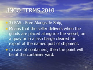 .INCO TERMS 2010

• 3) FAS : Free Alongside Ship,
• Means that the seller delivers when the
  goods are placed alongside the vessel, on
  a quay or in a lash barge cleared for
  export at the named port of shipment.
• In case of containers, then the point will
  be at the container yard.

                                            100
 