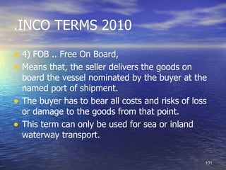 .INCO TERMS 2010

• 4) FOB .. Free On Board,
• Means that, the seller delivers the goods on
    board the vessel nominated by the buyer at the
    named port of shipment.
•   The buyer has to bear all costs and risks of loss
    or damage to the goods from that point.
•   This term can only be used for sea or inland
    waterway transport.


                                                    101
 